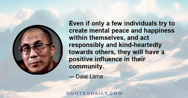 Even if only a few individuals try to create mental peace and happiness within themselves, and act responsibly and kind-heartedly towards others, they will have a positive influence in their community.