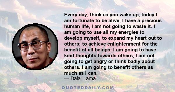 Every day, think as you wake up, today I am fortunate to be alive, I have a precious human life, I am not going to waste it. I am going to use all my energies to develop myself, to expand my heart out to others; to