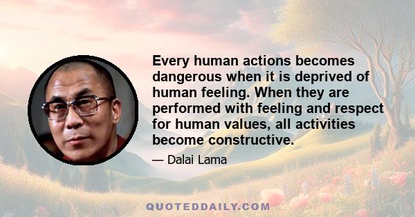 Every human actions becomes dangerous when it is deprived of human feeling. When they are performed with feeling and respect for human values, all activities become constructive.