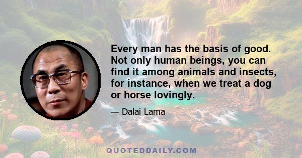 Every man has the basis of good. Not only human beings, you can find it among animals and insects, for instance, when we treat a dog or horse lovingly.