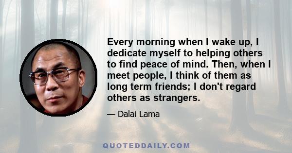 Every morning when I wake up, I dedicate myself to helping others to find peace of mind. Then, when I meet people, I think of them as long term friends; I don't regard others as strangers.