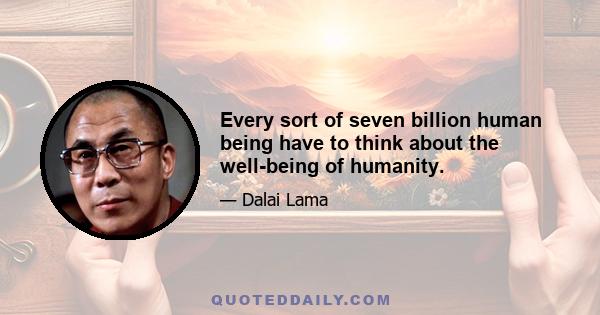 Every sort of seven billion human being have to think about the well-being of humanity.