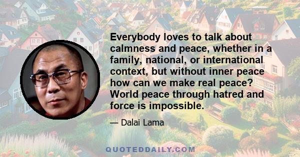 Everybody loves to talk about calmness and peace, whether in a family, national, or international context, but without inner peace how can we make real peace? World peace through hatred and force is impossible.