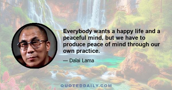 Everybody wants a happy life and a peaceful mind, but we have to produce peace of mind through our own practice.