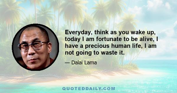 Everyday, think as you wake up, today I am fortunate to be alive, I have a precious human life, I am not going to waste it.