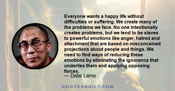 Everyone wants a happy life without difficulties or suffering. We create many of the problems we face. No one intentionally creates problems, but we tend to be slaves to powerful emotions like anger, hatred and