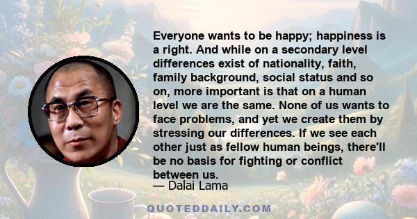 Everyone wants to be happy; happiness is a right. And while on a secondary level differences exist of nationality, faith, family background, social status and so on, more important is that on a human level we are the