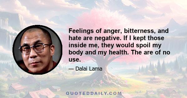 Feelings of anger, bitterness, and hate are negative. If I kept those inside me, they would spoil my body and my health. The are of no use.