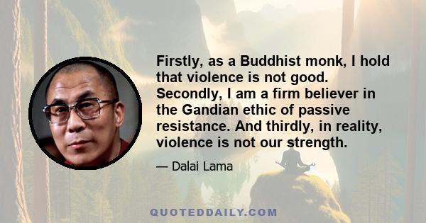 Firstly, as a Buddhist monk, I hold that violence is not good. Secondly, I am a firm believer in the Gandian ethic of passive resistance. And thirdly, in reality, violence is not our strength.