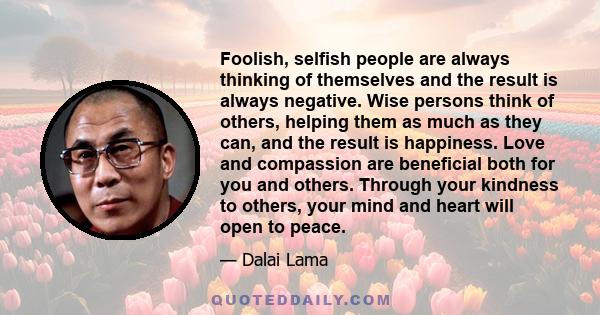 Foolish, selfish people are always thinking of themselves and the result is always negative. Wise persons think of others, helping them as much as they can, and the result is happiness. Love and compassion are