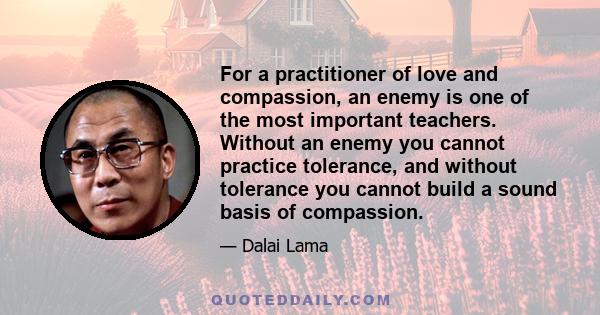 For a practitioner of love and compassion, an enemy is one of the most important teachers. Without an enemy you cannot practice tolerance, and without tolerance you cannot build a sound basis of compassion.