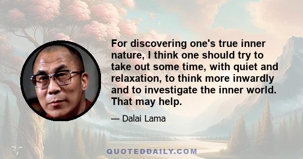 For discovering one's true inner nature, I think one should try to take out some time, with quiet and relaxation, to think more inwardly and to investigate the inner world. That may help.