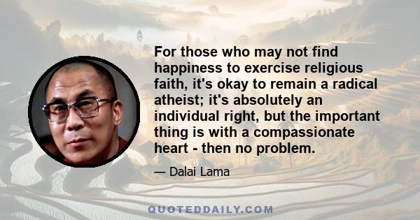 For those who may not find happiness to exercise religious faith, it's okay to remain a radical atheist; it's absolutely an individual right, but the important thing is with a compassionate heart - then no problem.