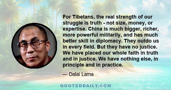 For Tibetans, the real strength of our struggle is truth - not size, money, or expertise. China is much bigger, richer, more powerful militarily, and has much better skill in diplomacy. They outdo us in every field. But 