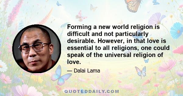 Forming a new world religion is difficult and not particularly desirable. However, in that love is essential to all religions, one could speak of the universal religion of love.