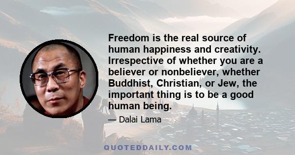 Freedom is the real source of human happiness and creativity. Irrespective of whether you are a believer or nonbeliever, whether Buddhist, Christian, or Jew, the important thing is to be a good human being.