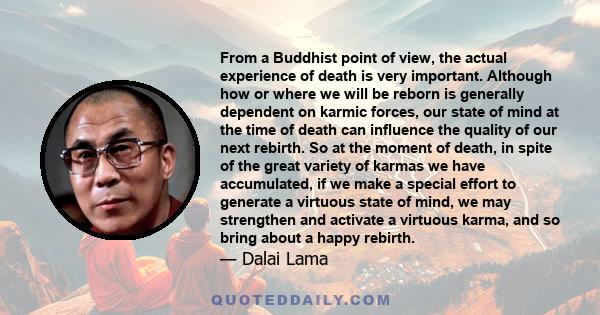 From a Buddhist point of view, the actual experience of death is very important. Although how or where we will be reborn is generally dependent on karmic forces, our state of mind at the time of death can influence the