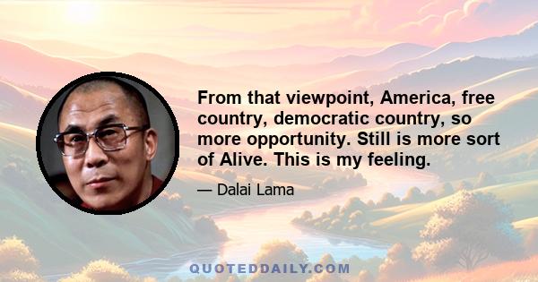 From that viewpoint, America, free country, democratic country, so more opportunity. Still is more sort of Alive. This is my feeling.