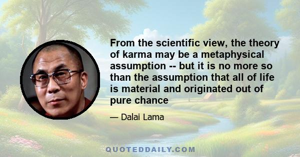 From the scientific view, the theory of karma may be a metaphysical assumption -- but it is no more so than the assumption that all of life is material and originated out of pure chance