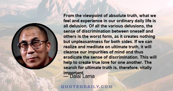 From the viewpoint of absolute truth, what we feel and experience in our ordinary daily life is all delusion. Of all the various delusions, the sense of discrimination between oneself and others is the worst form, as it 