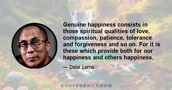 Genuine happiness consists in those spiritual qualities of love, compassion, patience, tolerance and forgiveness and so on. For it is these which provide both for our happiness and others happiness.