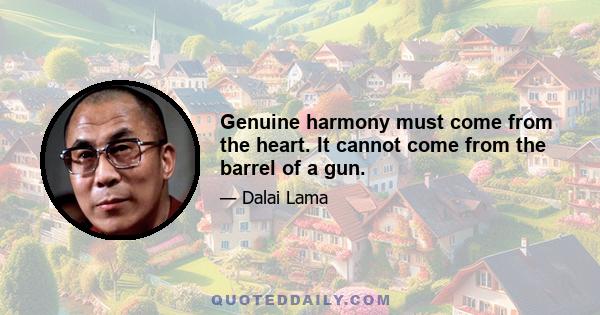 Genuine harmony must come from the heart. It cannot come from the barrel of a gun.