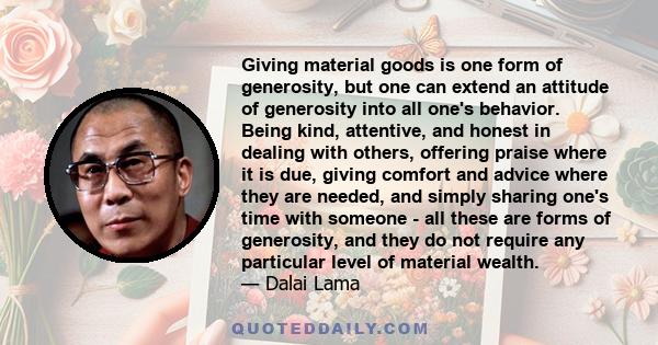 Giving material goods is one form of generosity, but one can extend an attitude of generosity into all one's behavior. Being kind, attentive, and honest in dealing with others, offering praise where it is due, giving