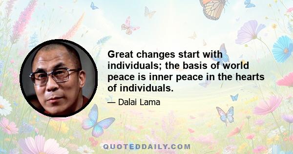 Great changes start with individuals; the basis of world peace is inner peace in the hearts of individuals.