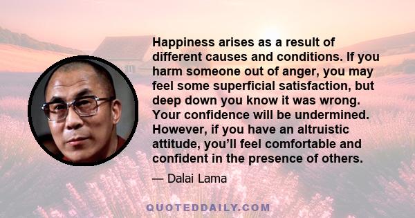 Happiness arises as a result of different causes and conditions. If you harm someone out of anger, you may feel some superficial satisfaction, but deep down you know it was wrong. Your confidence will be undermined.