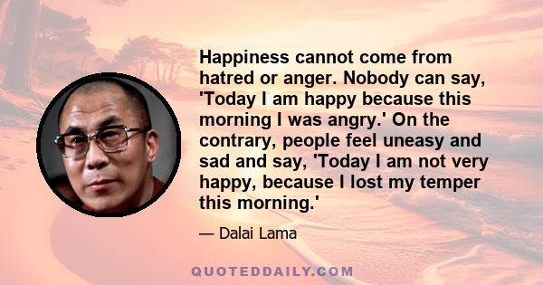 Happiness cannot come from hatred or anger. Nobody can say, 'Today I am happy because this morning I was angry.' On the contrary, people feel uneasy and sad and say, 'Today I am not very happy, because I lost my temper