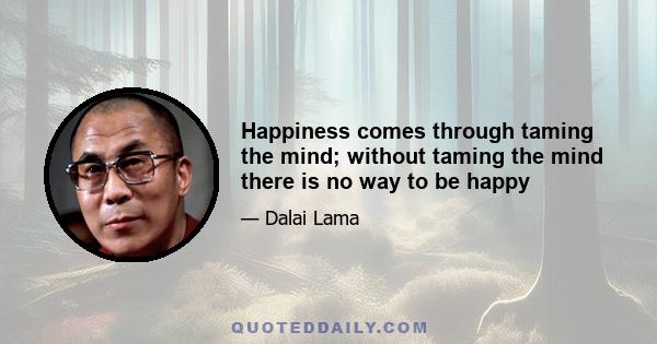 Happiness comes through taming the mind; without taming the mind there is no way to be happy