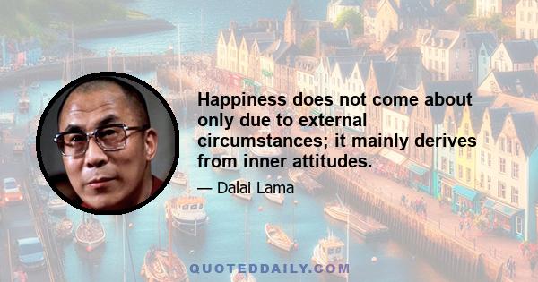 Happiness does not come about only due to external circumstances; it mainly derives from inner attitudes.