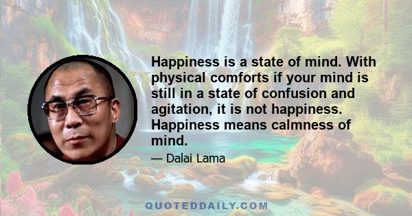 Happiness is a state of mind. With physical comforts if your mind is still in a state of confusion and agitation, it is not happiness. Happiness means calmness of mind.