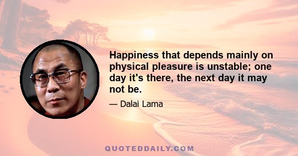 Happiness that depends mainly on physical pleasure is unstable; one day it's there, the next day it may not be.