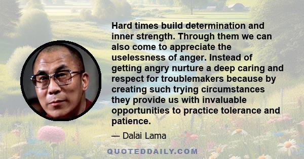 Hard times build determination and inner strength. Through them we can also come to appreciate the uselessness of anger. Instead of getting angry nurture a deep caring and respect for troublemakers because by creating