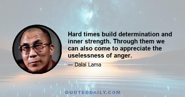 Hard times build determination and inner strength. Through them we can also come to appreciate the uselessness of anger.