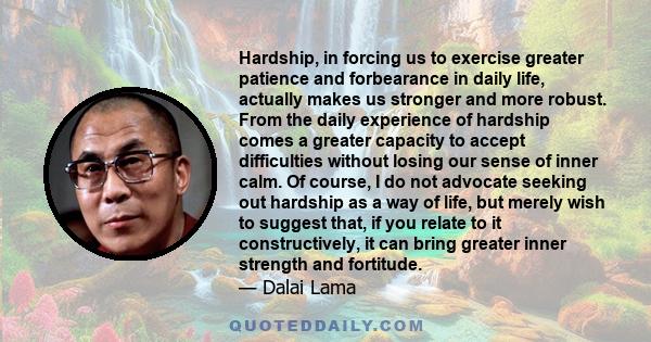 Hardship, in forcing us to exercise greater patience and forbearance in daily life, actually makes us stronger and more robust. From the daily experience of hardship comes a greater capacity to accept difficulties