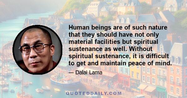 Human beings are of such nature that they should have not only material facilities but spiritual sustenance as well. Without spiritual sustenance, it is difficult to get and maintain peace of mind.