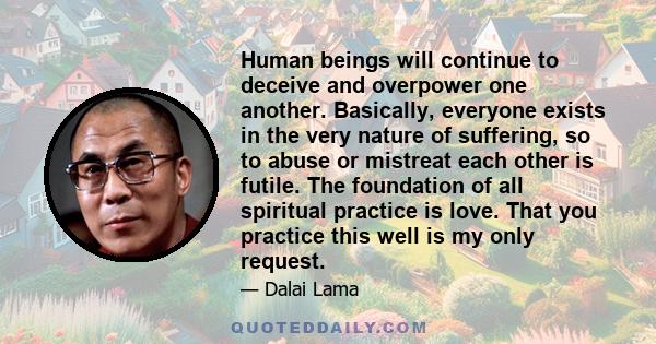 Human beings will continue to deceive and overpower one another. Basically, everyone exists in the very nature of suffering, so to abuse or mistreat each other is futile. The foundation of all spiritual practice is