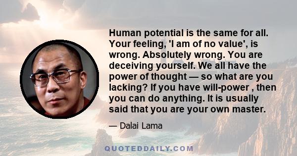 Human potential is the same for all. Your feeling, 'I am of no value', is wrong. Absolutely wrong. You are deceiving yourself. We all have the power of thought — so what are you lacking? If you have will-power , then