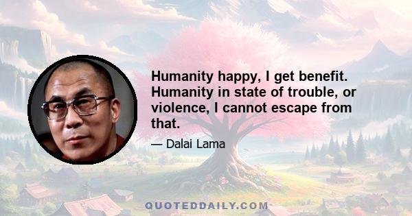 Humanity happy, I get benefit. Humanity in state of trouble, or violence, I cannot escape from that.