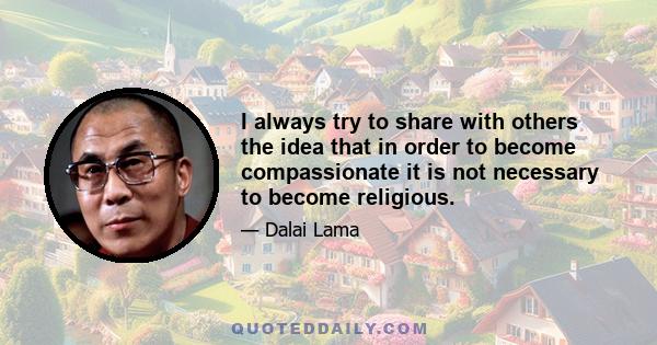 I always try to share with others the idea that in order to become compassionate it is not necessary to become religious.