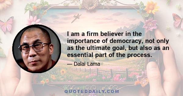 I am a firm believer in the importance of democracy, not only as the ultimate goal, but also as an essential part of the process.