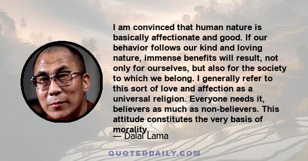 I am convinced that human nature is basically affectionate and good. If our behavior follows our kind and loving nature, immense benefits will result, not only for ourselves, but also for the society to which we belong. 