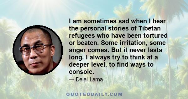 I am sometimes sad when I hear the personal stories of Tibetan refugees who have been tortured or beaten. Some irritation, some anger comes. But it never lasts long. I always try to think at a deeper level, to find ways 