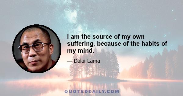 I am the source of my own suffering, because of the habits of my mind.