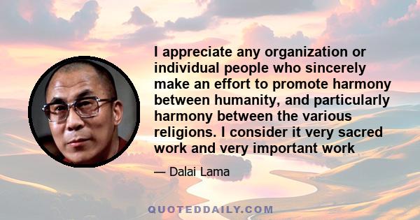 I appreciate any organization or individual people who sincerely make an effort to promote harmony between humanity, and particularly harmony between the various religions. I consider it very sacred work and very