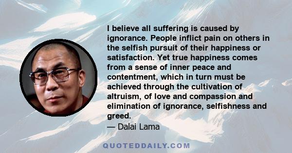 I believe all suffering is caused by ignorance. People inflict pain on others in the selfish pursuit of their happiness or satisfaction. Yet true happiness comes from a sense of inner peace and contentment, which in