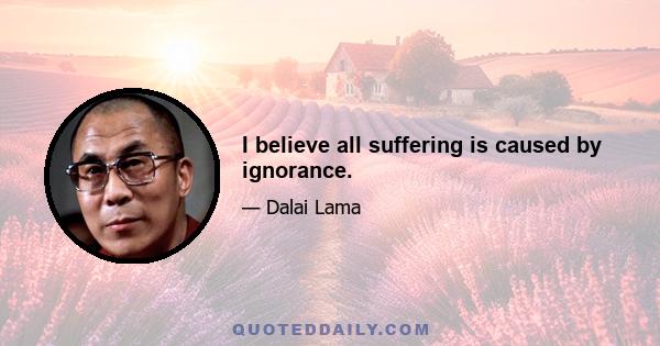 I believe all suffering is caused by ignorance.