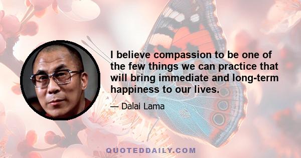 I believe compassion to be one of the few things we can practice that will bring immediate and long-term happiness to our lives.